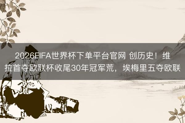 2026FIFA世界杯下單平臺官網 創歷史!維拉首奪歐聯杯收尾30年冠軍荒,埃梅里五奪歐聯