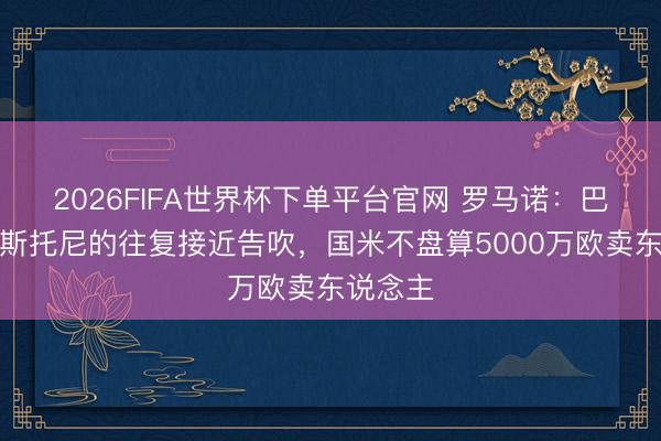 2026FIFA世界杯下單平臺官網 羅馬諾:巴薩簽巴斯托尼的往復接近告吹,國米不盤算5000萬歐賣東說念主