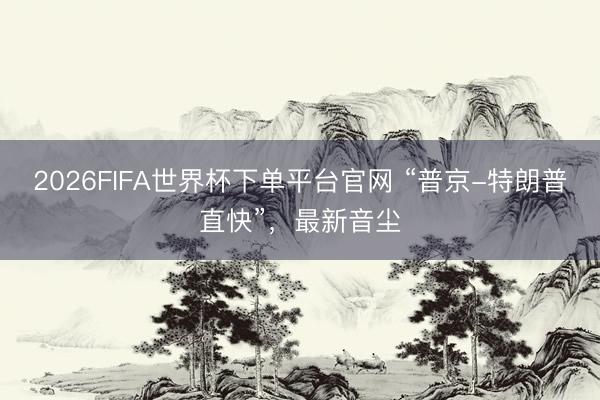 2026FIFA世界杯下單平臺官網(wǎng) “普京-特朗普直快”,最新音塵