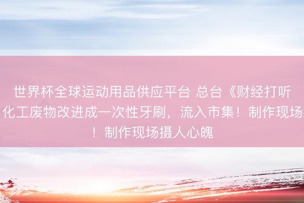 世界杯全球運動用品供應平臺 總臺《財經打聽》曝光：化工廢物改進成一次性牙刷，流入市集！制作現場攝人心魄