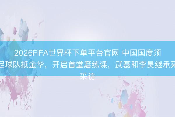 2026FIFA世界杯下單平臺官網(wǎng) 中國國度須眉足球隊抵金華，開啟首堂磨練課，<a  target=