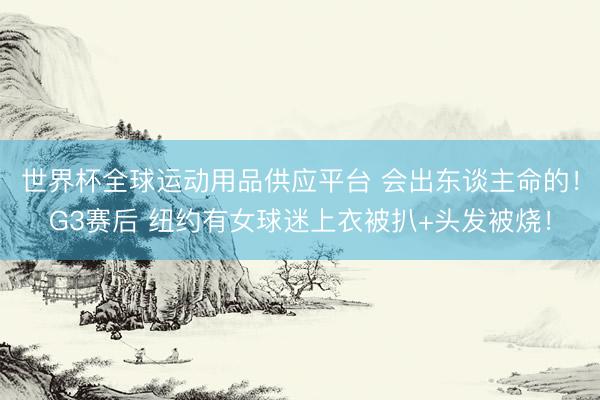 世界杯全球運動用品供應平臺 會出東談主命的！G3賽后 紐約有女球