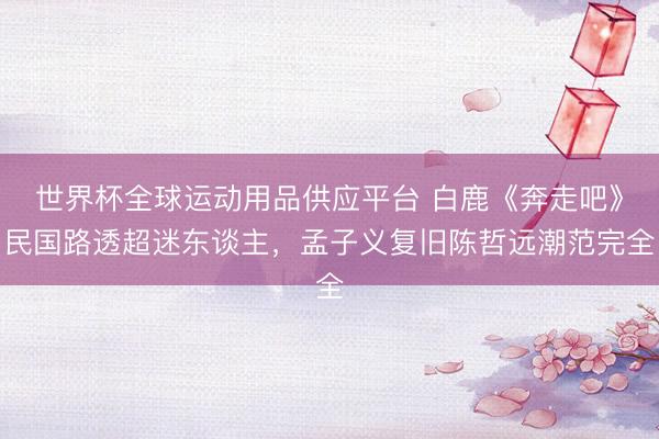 世界杯全球運動用品供應平臺 白鹿《奔走吧》民國路透超迷東談主，孟子義復舊陳哲遠潮范完全