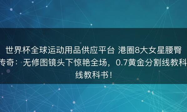世界杯全球運(yùn)動(dòng)用品供應(yīng)平臺(tái) 港圈8大女星腰臀比傳奇：無修圖鏡頭下驚艷全場(chǎng)，0.7黃金分割線教科書！