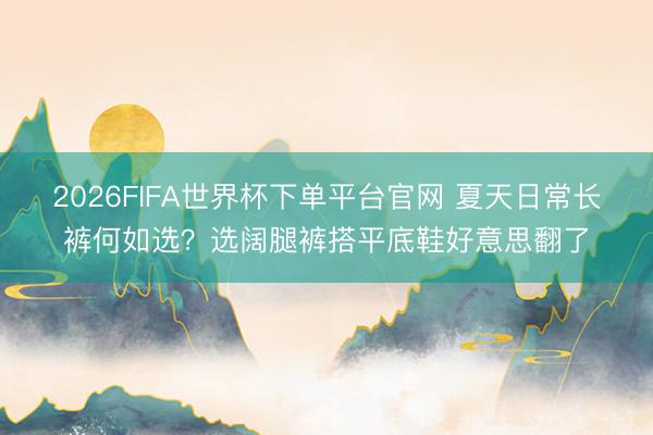 2026FIFA世界杯下單平臺官網 夏天日常長褲何如選？選闊腿褲搭平底鞋好意思翻了