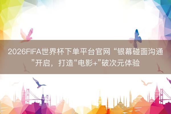 2026FIFA世界杯下單平臺官網(wǎng) “銀幕碰面溝通”開啟，打造“電影+”破次元體驗