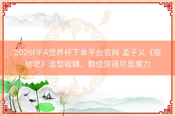 2026FIFA世界杯下單平臺官網 孟子義《驅馳吧》造型吸睛，勤儉穿搭盡顯魔力