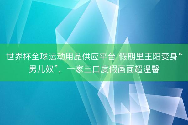 世界杯全球運動用品供應平臺 假期里王陽變身“男兒奴”，一家三口度假畫面超溫馨