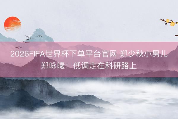 2026FIFA世界杯下單平臺官網 鄭少秋小男兒鄭詠曦：低調走在科研路上
