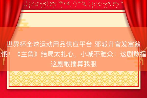 世界杯全球運動用品供應平臺 邪派升官發富翁角還挨餓！《主角》結局太扎心，小城不雅眾：這劇敢播算我服
