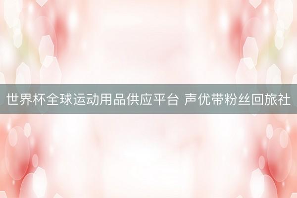 世界杯全球運動用品供應平臺 聲優帶粉絲回旅社