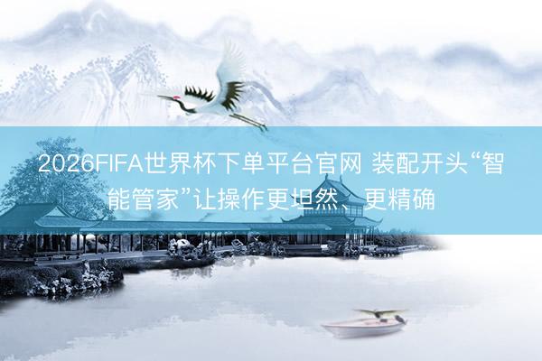 2026FIFA世界杯下單平臺官網(wǎng) 裝配開頭“智能管家”讓操作更坦然、更精確