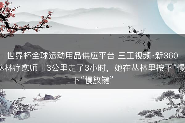 世界杯全球運動用品供應平臺 三工視頻·新360行之叢林療愈師｜3公里走了3小時，她在叢林里按下“慢放鍵”