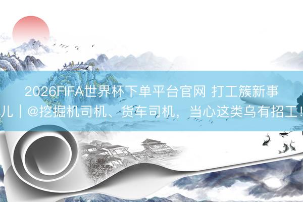 2026FIFA世界杯下單平臺官網(wǎng) 打工簇新事兒｜@挖掘機(jī)司機(jī)、貨車司機(jī)，當(dāng)心這類烏有招工！